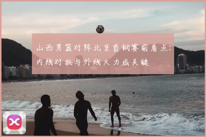 山西男篮对阵北京首钢赛前看点：内线对抗与外线火力成关键