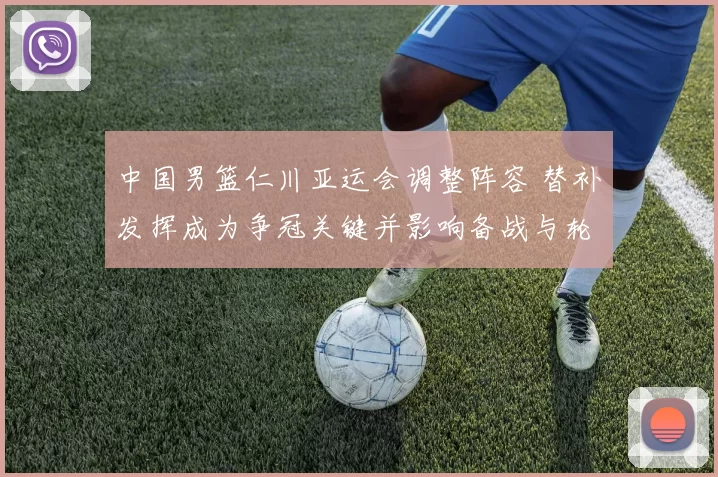 中国男篮仁川亚运会调整阵容 替补发挥成为争冠关键并影响备战与轮换安排