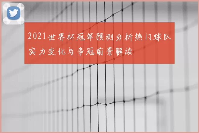 2021世界杯冠军预测分析热门球队实力变化与争冠前景解读