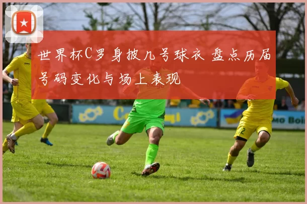 世界杯C罗身披几号球衣 盘点历届号码变化与场上表现