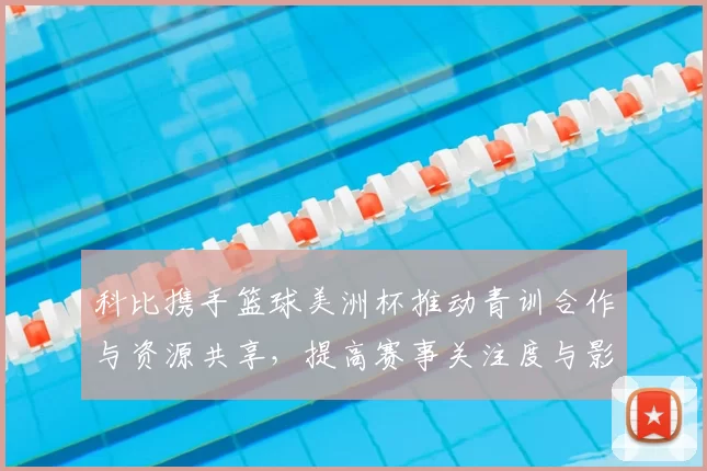 科比携手篮球美洲杯推动青训合作与资源共享，提高赛事关注度与影响力