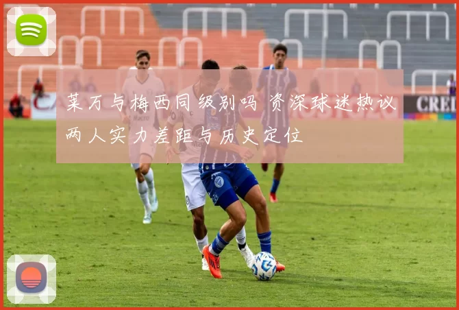 莱万与梅西同级别吗 资深球迷热议两人实力差距与历史定位