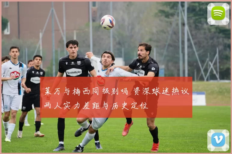 莱万与梅西同级别吗 资深球迷热议两人实力差距与历史定位