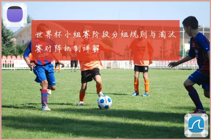 世界杯小组赛阶段分组规则与淘汰赛对阵机制详解