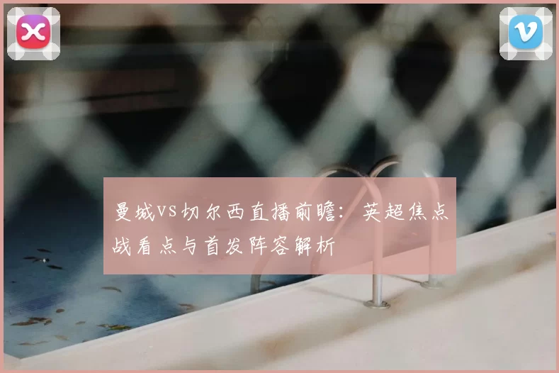 曼城vs切尔西直播前瞻：英超焦点战看点与首发阵容解析