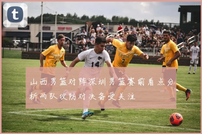 山西男篮对阵深圳男篮赛前看点分析两队攻防对决备受关注