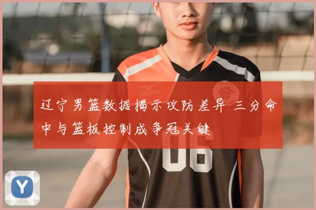 辽宁男篮数据揭示攻防差异 三分命中与篮板控制成争冠关键