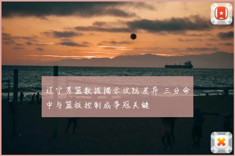 辽宁男篮数据揭示攻防差异 三分命中与篮板控制成争冠关键