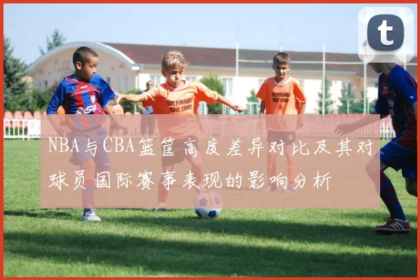 NBA与CBA篮筐高度差异对比及其对球员国际赛事表现的影响分析