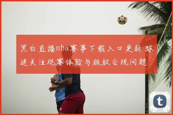 黑白直播nba赛事下载入口更新 球迷关注观赛体验与版权合规问题