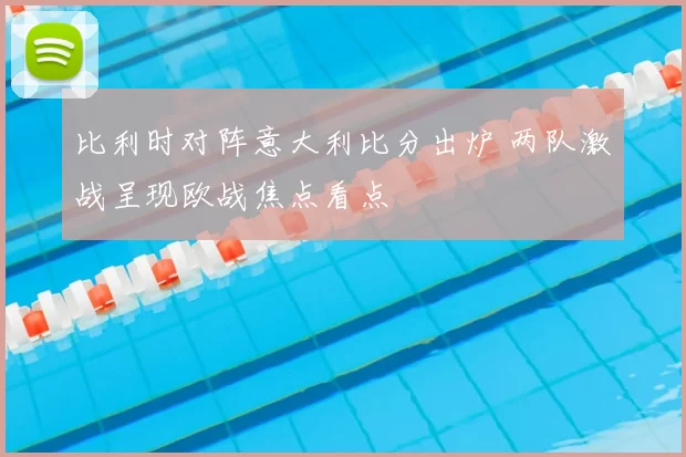 比利时对阵意大利比分出炉 两队激战呈现欧战焦点看点