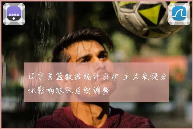 辽宁男篮数据统计出炉 主力表现分化影响球队后续调整