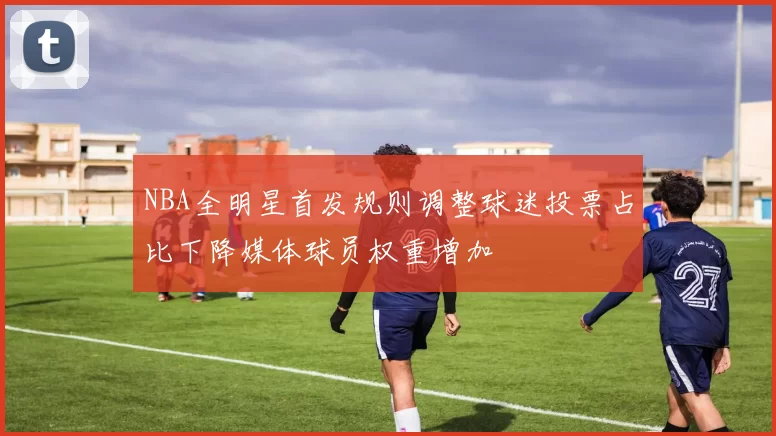 NBA全明星首发规则调整球迷投票占比下降媒体球员权重增加