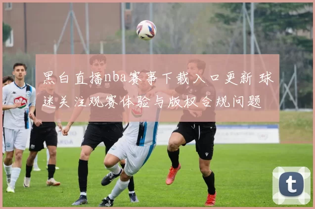 黑白直播nba赛事下载入口更新 球迷关注观赛体验与版权合规问题