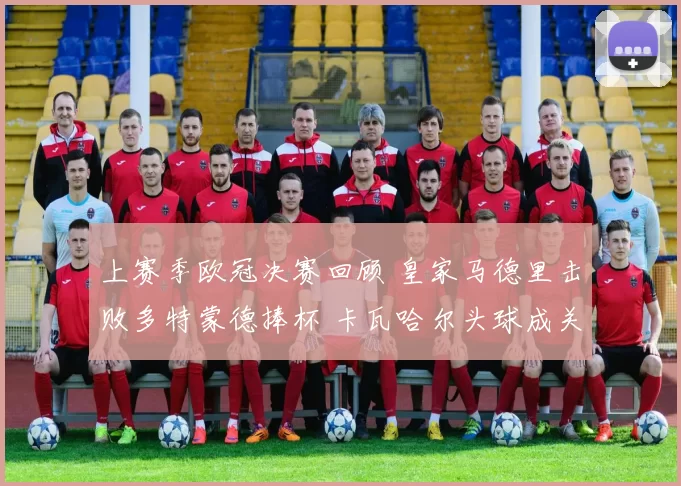 上赛季欧冠决赛回顾 皇家马德里击败多特蒙德捧杯 卡瓦哈尔头球成关键看点