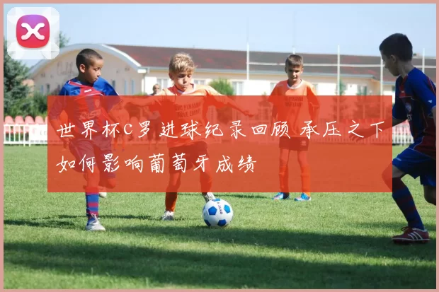 世界杯c罗进球纪录回顾 承压之下如何影响葡萄牙成绩