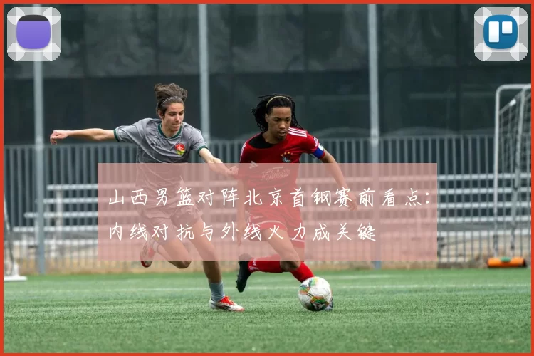 山西男篮对阵北京首钢赛前看点：内线对抗与外线火力成关键