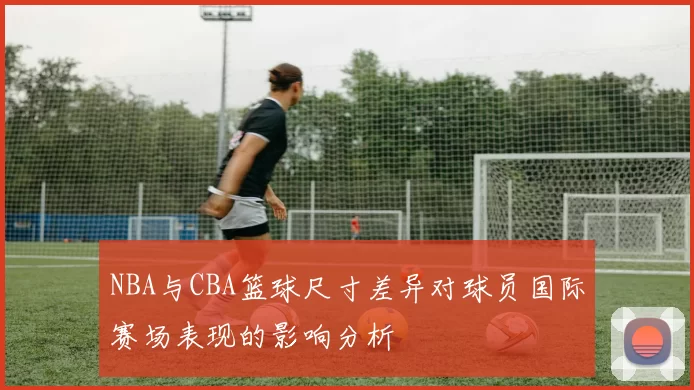 NBA与CBA篮球尺寸差异对球员国际赛场表现的影响分析