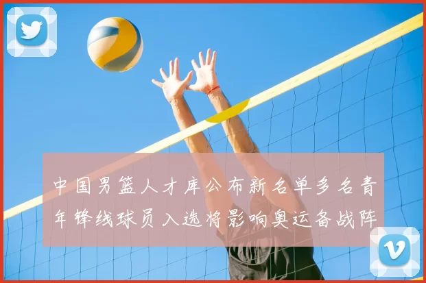 中国男篮人才库公布新名单多名青年锋线球员入选将影响奥运备战阵容