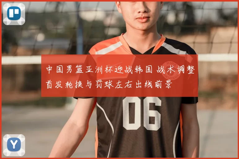 中国男篮亚洲杯迎战韩国 战术调整首发轮换与罚球左右出线前景