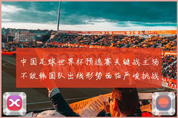 中国足球世界杯预选赛关键战主场不敌韩国队出线形势面临严峻挑战