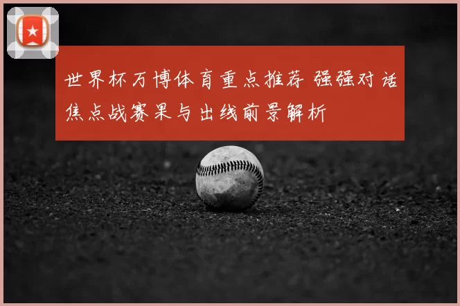 世界杯万博体育重点推荐 强强对话焦点战赛果与出线前景解析