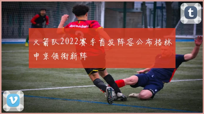 火箭队2022赛季首发阵容公布格林申京领衔新阵